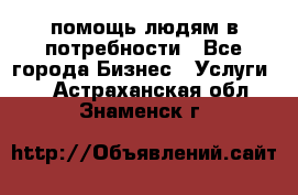 помощь людям в потребности - Все города Бизнес » Услуги   . Астраханская обл.,Знаменск г.